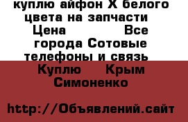 куплю айфон Х белого цвета на запчасти › Цена ­ 10 000 - Все города Сотовые телефоны и связь » Куплю   . Крым,Симоненко